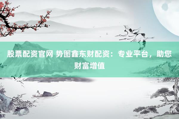股票配资官网 势图鑫东财配资：专业平台，助您财富增值