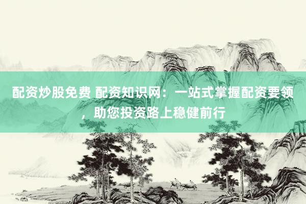 配资炒股免费 配资知识网：一站式掌握配资要领，助您投资路上稳健前行