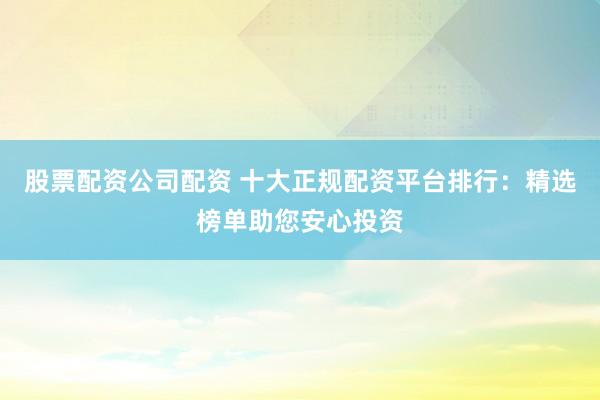 股票配资公司配资 十大正规配资平台排行：精选榜单助您安心投资