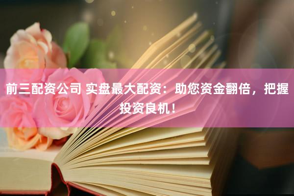 前三配资公司 实盘最大配资：助您资金翻倍，把握投资良机！