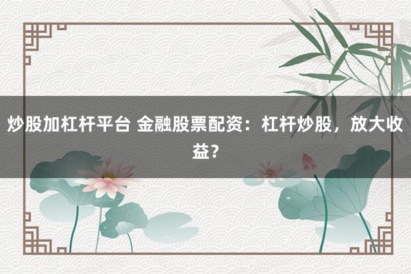 炒股加杠杆平台 金融股票配资：杠杆炒股，放大收益？