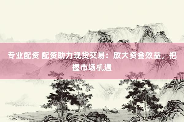 专业配资 配资助力现货交易：放大资金效益，把握市场机遇