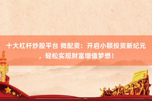 十大杠杆炒股平台 微配资：开启小额投资新纪元，轻松实现财富增值梦想！