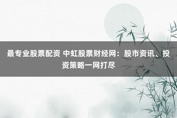 最专业股票配资 中虹股票财经网：股市资讯、投资策略一网打尽