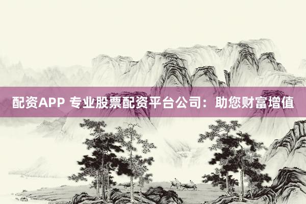 配资APP 专业股票配资平台公司：助您财富增值