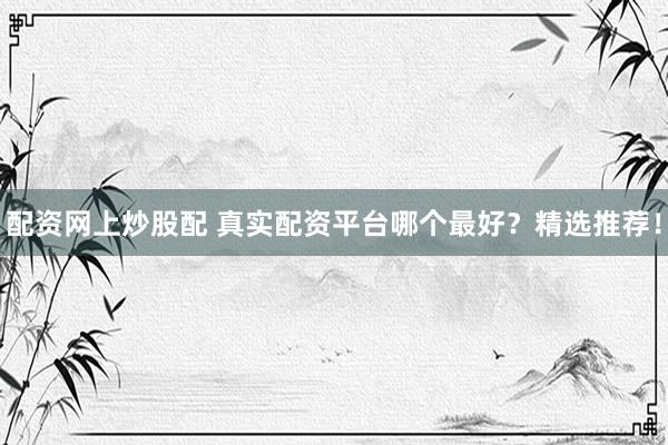 配资网上炒股配 真实配资平台哪个最好？精选推荐！