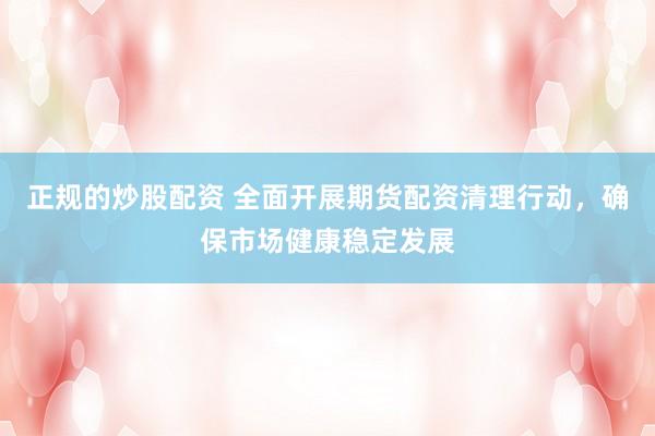 正规的炒股配资 全面开展期货配资清理行动，确保市场健康稳定发展