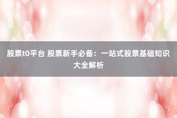 股票t0平台 股票新手必备：一站式股票基础知识大全解析