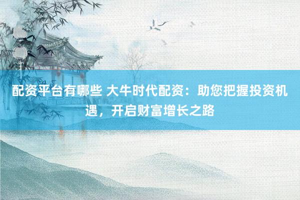 配资平台有哪些 大牛时代配资：助您把握投资机遇，开启财富增长之路