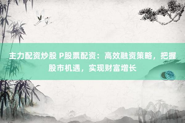 主力配资炒股 P股票配资：高效融资策略，把握股市机遇，实现财富增长