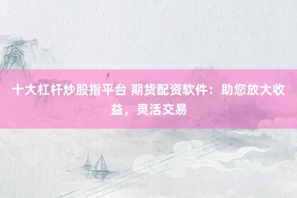 十大杠杆炒股指平台 期货配资软件：助您放大收益，灵活交易