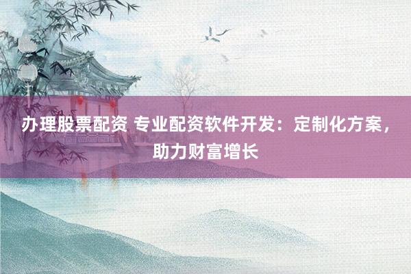 办理股票配资 专业配资软件开发：定制化方案，助力财富增长