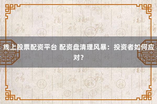 线上股票配资平台 配资盘清理风暴：投资者如何应对？