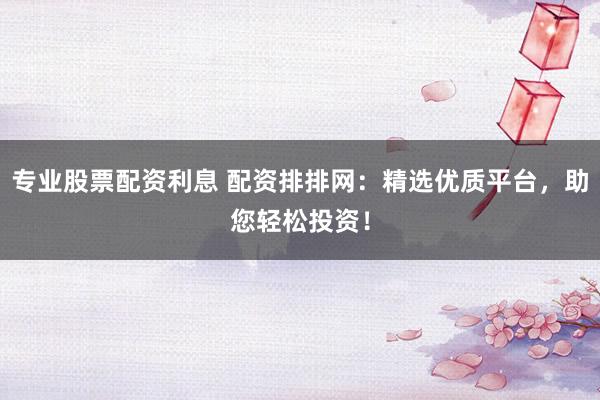 专业股票配资利息 配资排排网：精选优质平台，助您轻松投资！
