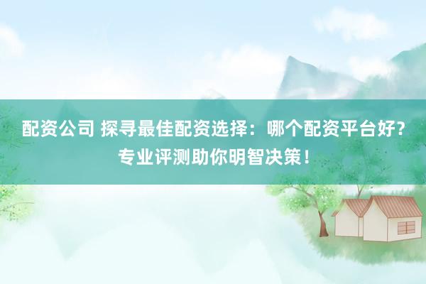 配资公司 探寻最佳配资选择：哪个配资平台好？专业评测助你明智决策！