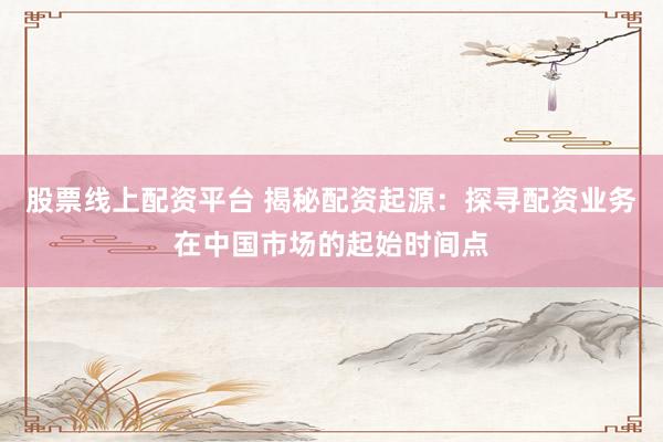 股票线上配资平台 揭秘配资起源：探寻配资业务在中国市场的起始时间点
