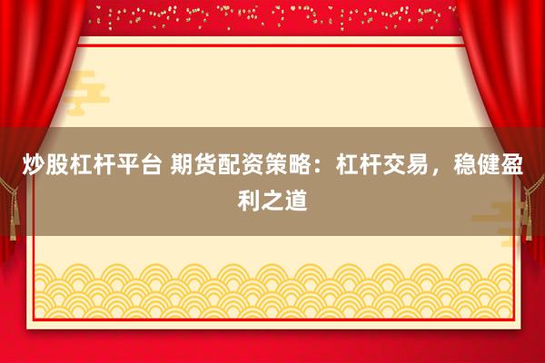 炒股杠杆平台 期货配资策略：杠杆交易，稳健盈利之道