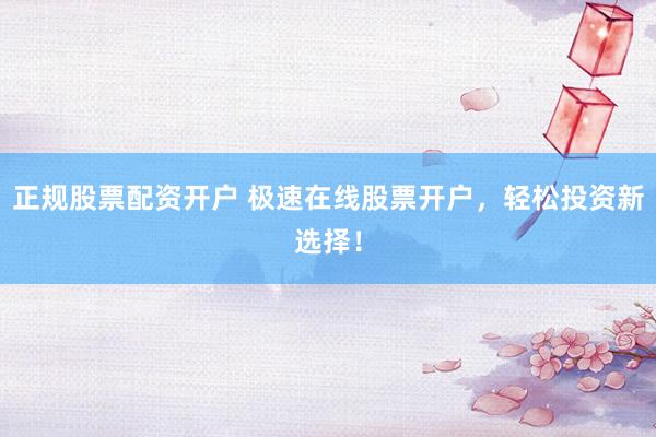 正规股票配资开户 极速在线股票开户，轻松投资新选择！