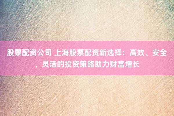 股票配资公司 上海股票配资新选择：高效、安全、灵活的投资策略助力财富增长