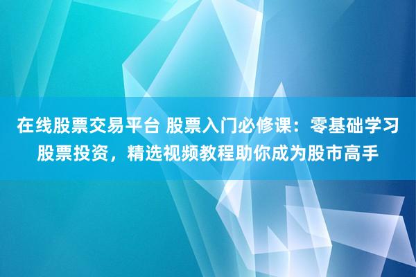 在线股票交易平台 股票入门必修课：零基础学习股票投资，精选视频教程助你成为股市高手