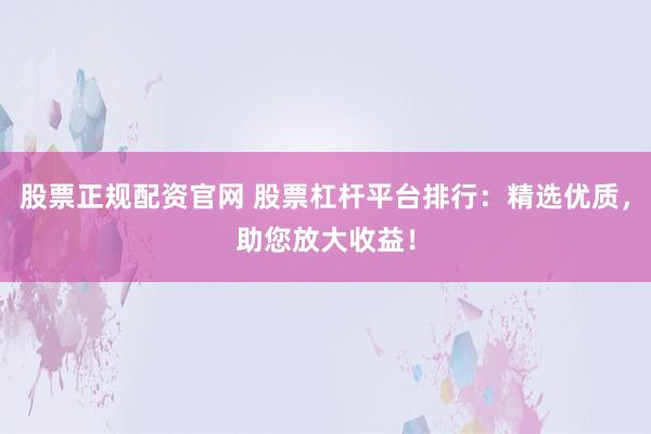 股票正规配资官网 股票杠杆平台排行：精选优质，助您放大收益！