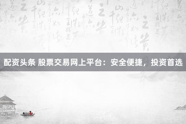 配资头条 股票交易网上平台：安全便捷，投资首选
