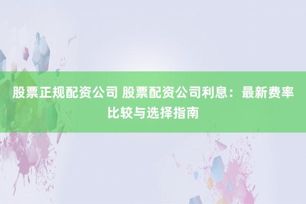 股票正规配资公司 股票配资公司利息：最新费率比较与选择指南