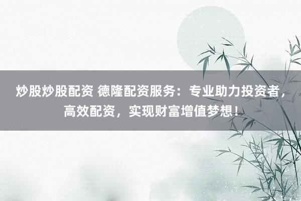 炒股炒股配资 德隆配资服务：专业助力投资者，高效配资，实现财富增值梦想！