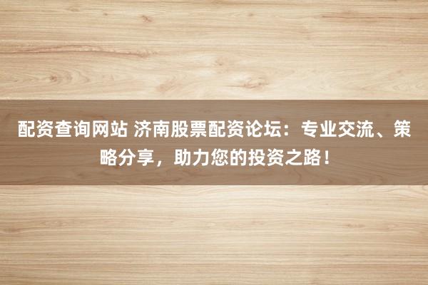 配资查询网站 济南股票配资论坛：专业交流、策略分享，助力您的投资之路！