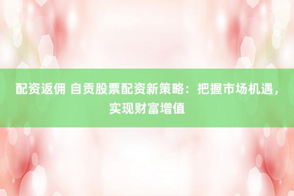 配资返佣 自贡股票配资新策略：把握市场机遇，实现财富增值