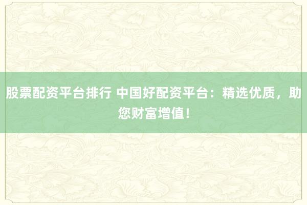 股票配资平台排行 中国好配资平台：精选优质，助您财富增值！