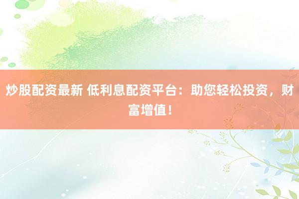 炒股配资最新 低利息配资平台：助您轻松投资，财富增值！