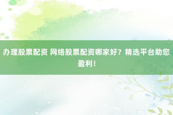 办理股票配资 网络股票配资哪家好？精选平台助您盈利！