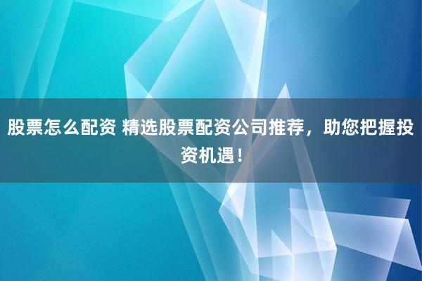 股票怎么配资 精选股票配资公司推荐，助您把握投资机遇！