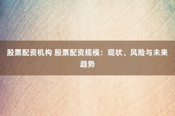 股票配资机构 股票配资规模：现状、风险与未来趋势