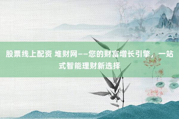 股票线上配资 堆财网——您的财富增长引擎，一站式智能理财新选择