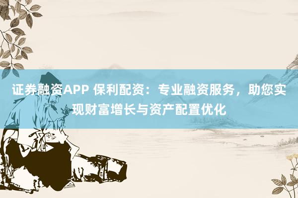 证券融资APP 保利配资：专业融资服务，助您实现财富增长与资产配置优化