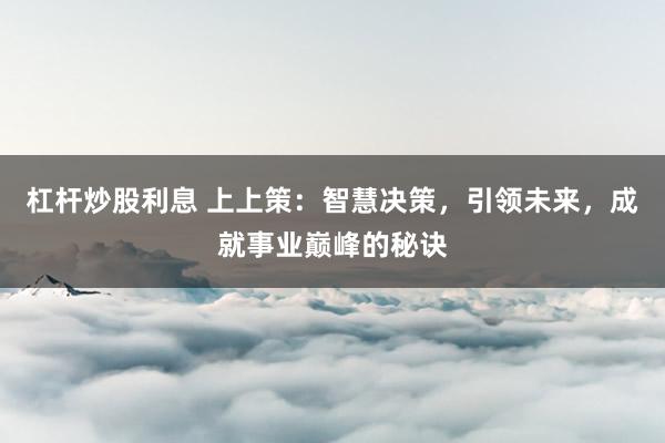 杠杆炒股利息 上上策：智慧决策，引领未来，成就事业巅峰的秘诀