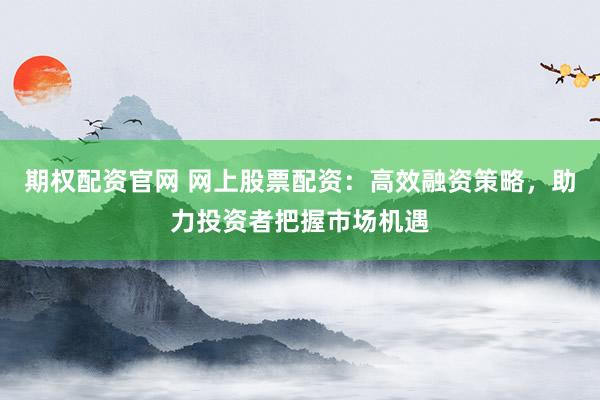 期权配资官网 网上股票配资：高效融资策略，助力投资者把握市场机遇