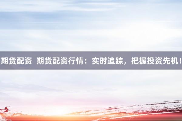期货配资  期货配资行情：实时追踪，把握投资先机！