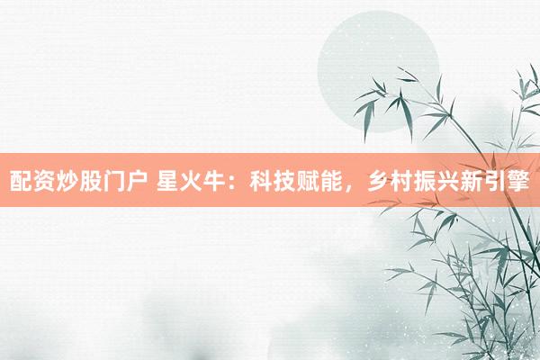 配资炒股门户 星火牛：科技赋能，乡村振兴新引擎