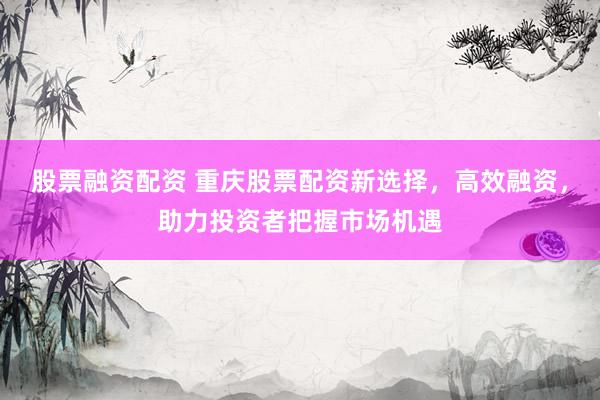 股票融资配资 重庆股票配资新选择，高效融资，助力投资者把握市场机遇