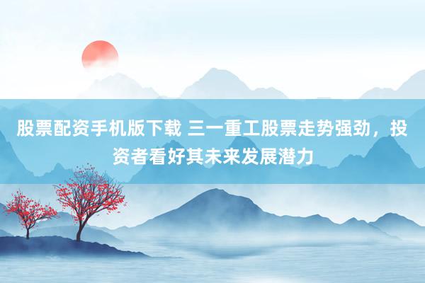 股票配资手机版下载 三一重工股票走势强劲，投资者看好其未来发展潜力