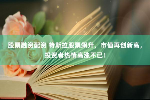 股票融资配资 特斯拉股票飙升，市值再创新高，投资者热情高涨不已！