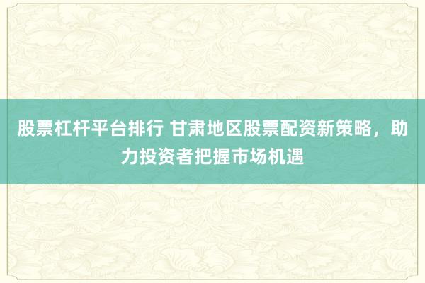 股票杠杆平台排行 甘肃地区股票配资新策略，助力投资者把握市场机遇