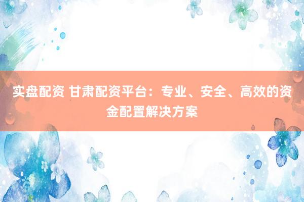 实盘配资 甘肃配资平台：专业、安全、高效的资金配置解决方案