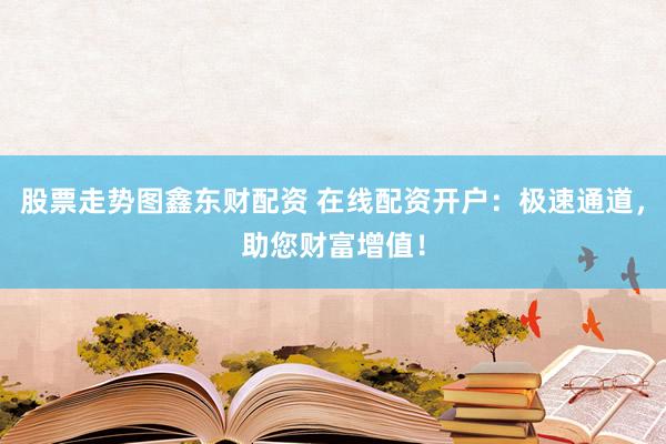 股票走势图鑫东财配资 在线配资开户：极速通道，助您财富增值！