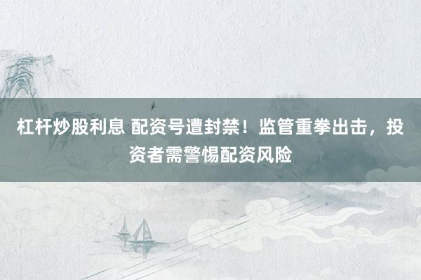 杠杆炒股利息 配资号遭封禁！监管重拳出击，投资者需警惕配资风险