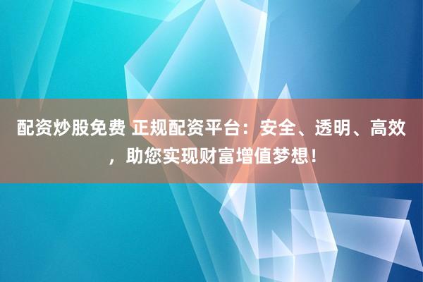 配资炒股免费 正规配资平台：安全、透明、高效，助您实现财富增值梦想！