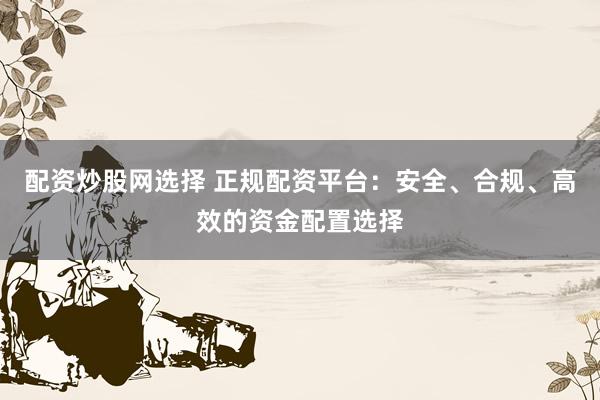 配资炒股网选择 正规配资平台：安全、合规、高效的资金配置选择